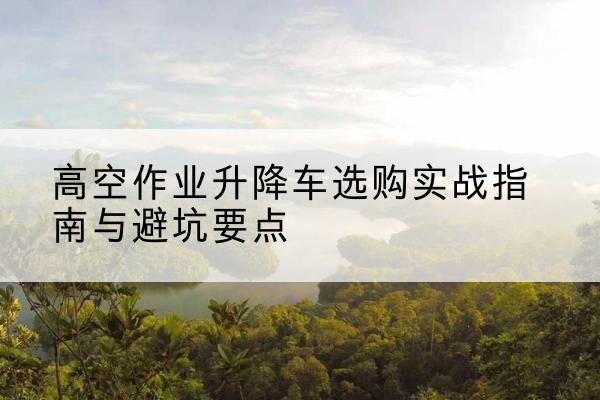 贞丰升降车怎么选-高空作业升降车选购实战指南与避坑要点