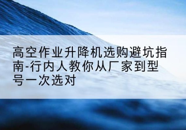 贞丰升降平台厂家-高空作业升降机选购避坑指南-行内人教你从厂家到型号一次选对