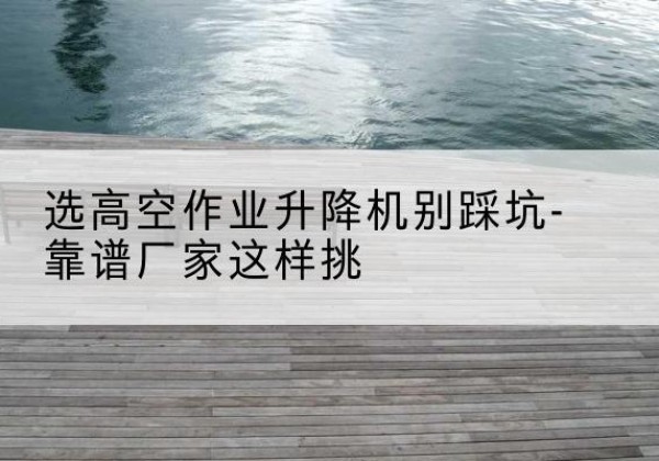 贞丰剪叉式升降机厂家-选高空作业升降机别踩坑-靠谱厂家这样挑
