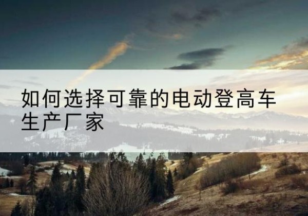 贞丰电动登高车厂家-如何选择可靠的电动登高车生产厂家