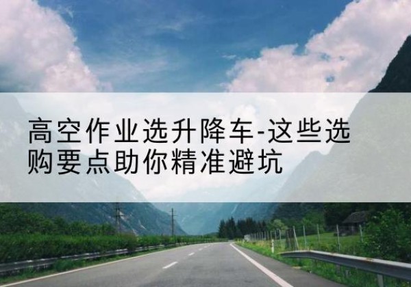 贞丰升降车厂家-高空作业选升降车-这些选购要点助你*避坑