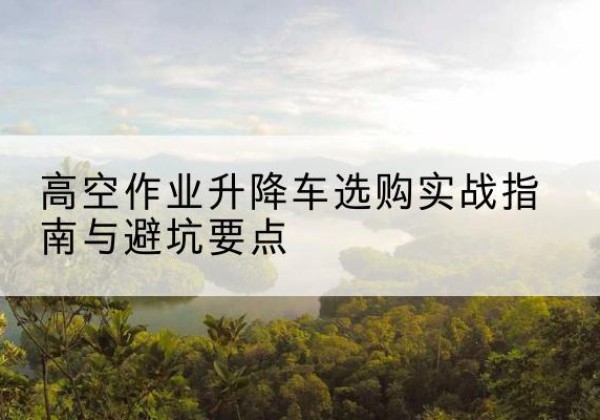 贞丰升降车怎么选-高空作业升降车选购实战指南与避坑要点