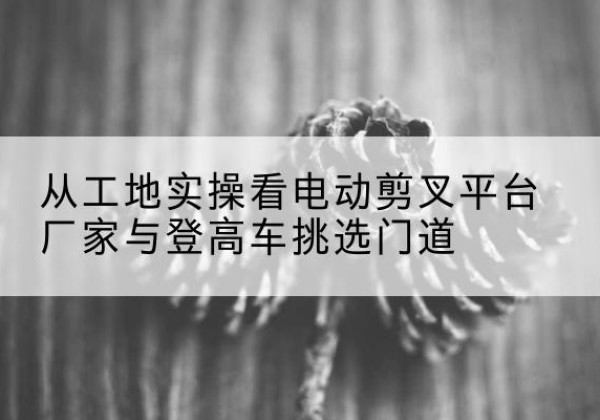 贞丰电动剪叉升降平台厂家-从工地实操看电动剪叉平台厂家与登高车挑选门道