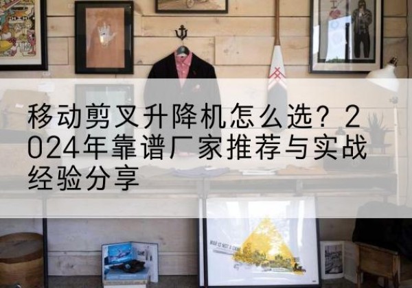 贞丰升降平台厂家推荐-移动剪叉升降机怎么选？2024年靠谱厂家推荐与实战经验分享