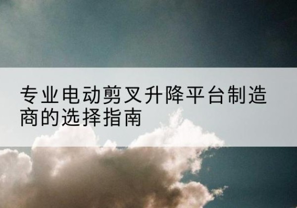 贞丰电动剪叉升降平台厂家-专业电动剪叉升降平台制造商的选择指南